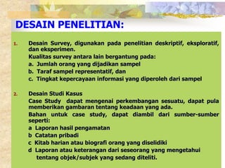 DESAIN PENELITIAN: 
1. Desain Survey, digunakan pada penelitian deskriptif, eksploratif, 
dan eksperimen. 
Kualitas survey antara lain bergantung pada: 
a. Jumlah orang yang dijadikan sampel 
b. Taraf sampel representatif, dan 
c. Tingkat kepercayaan informasi yang diperoleh dari sampel 
2. Desain Studi Kasus 
Case Study dapat mengenai perkembangan sesuatu, dapat pula 
memberikan gambaran tentang keadaan yang ada. 
Bahan untuk case study, dapat diambil dari sumber-sumber 
seperti: 
a Laporan hasil pengamatan 
b Catatan pribadi 
c Kitab harian atau biografi orang yang diselidiki 
d Laporan atau keterangan dari seseorang yang mengetahui 
tentang objek/subjek yang sedang diteliti. 
 