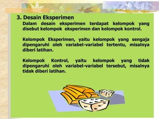 3. Desain Eksperimen 
Dalam desain eksperimen terdapat kelompok yang 
disebut kelompok eksperimen dan kelompok kontrol. 
Kelompok Eksperimen, yaitu kelompok yang sengaja 
dipengaruhi oleh variabel-variabel tertentu, misalnya 
diberi latihan. 
Kelompok Kontrol, yaitu kelompok yang tidak 
dipengaruhi oleh variabel-variabel tersebut, misalnya 
tidak diberi latihan. 
 