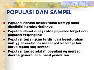 POPULASI DAN SAMPEL 
 Populasi adalah keseluruhan unit yg akan 
diselidiki karakteristiknya 
 Populasi dapat dibagi atas populasi target dan 
populasi terjangkau 
 Populasi terjangkau terdiri dari keseluruhan 
unit yg benar-benar mendapat kesempatan 
untuk dipilih sbg sampel 
 Populasi target adalah populasi yg menjadi 
daerah generalisasi hasil penelitian 
 