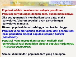 Populasi adalah keseluruhan subyek penelitian. 
Populasi berhubungan dengan data, bukan manusianya. 
Jika setiap manusia memberikan satu data, maka 
banyaknya/ukuran populasi akan sama dengan 
banyaknya manusia. 
Ukuran populasi dapat terhingga dan tak terhingga. 
Populasi yang merupakan sasaran ideal dari generalisasi 
hasil penelitian disebut populasi sasaran (target 
population). 
Populasi yang merupakan sasaran realistik dari 
generalisasi hasil penelitian disebut populasi terjangkau 
(Available population) 
Sampel diambil dari populasi data yang homogen. 
 