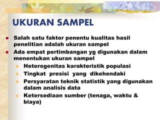 UKURAN SAMPEL 
 Salah satu faktor penentu kualitas hasil 
penelitian adalah ukuran sampel 
 Ada empat pertimbangan yg digunakan dalam 
menentukan ukuran sampel 
 Heterogenitas karakteristik populasi 
 Tingkat presisi yang dikehendaki 
 Persyaratan teknik statistik yang digunakan 
dalam analisis data 
 Ketersediaan sumber (tenaga, waktu & 
biaya) 
 