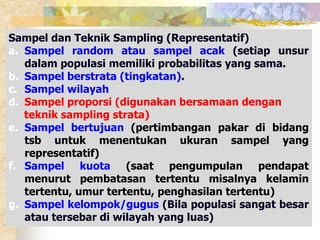 Sampel dan Teknik Sampling (Representatif) 
a. Sampel random atau sampel acak (setiap unsur 
dalam populasi memiliki probabilitas yang sama. 
b. Sampel berstrata (tingkatan). 
c. Sampel wilayah 
d. Sampel proporsi (digunakan bersamaan dengan 
teknik sampling strata) 
e. Sampel bertujuan (pertimbangan pakar di bidang 
tsb untuk menentukan ukuran sampel yang 
representatif) 
f. Sampel kuota (saat pengumpulan pendapat 
menurut pembatasan tertentu misalnya kelamin 
tertentu, umur tertentu, penghasilan tertentu) 
g. Sampel kelompok/gugus (Bila populasi sangat besar 
atau tersebar di wilayah yang luas) 
 