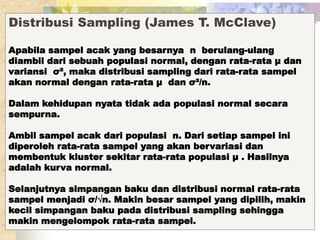 Distribusi Sampling (James T. McClave) 
Apabila sampel acak yang besarnya n berulang-ulang 
diambil dari sebuah populasi normal, dengan rata-rata μ dan 
variansi σ², maka distribusi sampling dari rata-rata sampel 
akan normal dengan rata-rata μ dan σ²/n. 
Dalam kehidupan nyata tidak ada populasi normal secara 
sempurna. 
Ambil sampel acak dari populasi n. Dari setiap sampel ini 
diperoleh rata-rata sampel yang akan bervariasi dan 
membentuk kluster sekitar rata-rata populasi μ . Hasilnya 
adalah kurva normal. 
Selanjutnya simpangan baku dan distribusi normal rata-rata 
sampel menjadi σ/√n. Makin besar sampel yang dipilih, makin 
kecil simpangan baku pada distribusi sampling sehingga 
makin mengelompok rata-rata sampel. 
 