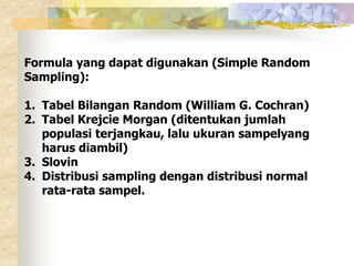 Formula yang dapat digunakan (Simple Random 
Sampling): 
1. Tabel Bilangan Random (William G. Cochran) 
2. Tabel Krejcie Morgan (ditentukan jumlah 
populasi terjangkau, lalu ukuran sampelyang 
harus diambil) 
3. Slovin 
4. Distribusi sampling dengan distribusi normal 
rata-rata sampel. 
 