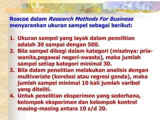 Roscoe dalam Research Methods For Business 
menyarankan ukuran sampel sebagai berikut: 
1. Ukuran sampel yang layak dalam penelitian 
adalah 30 sampai dengan 500. 
2. Bila sampel dibagi dalam kategori (misalnya: pria-wanita, 
pegawai negeri-swasta), maka jumlah 
sampel setiap kategori minimal 30. 
3. Bila dalam penelitian melakukan analisis dengan 
multivariate (korelasi atau regresi ganda), maka 
jumlah sampel minimal 10 kali jumlah varibel 
yang diteliti. 
4. Untuk penelitian eksperimen yang sederhana, 
kelompok eksperimen dan kelompok kontrol 
masing-masing antara 10 s/d 20. 
 