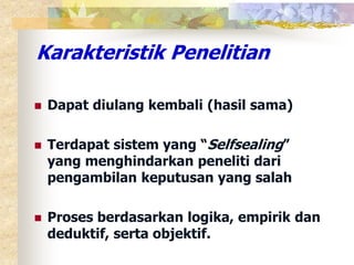 Karakteristik Penelitian 
 Dapat diulang kembali (hasil sama) 
 Terdapat sistem yang “Selfsealing” 
yang menghindarkan peneliti dari 
pengambilan keputusan yang salah 
 Proses berdasarkan logika, empirik dan 
deduktif, serta objektif. 
 