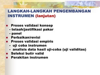 LANGKAH-LANGKAH PENGEMBANGAN 
INSTRUMEN (lanjutan) 
 Proses validasi konsep 
- telaah/jastifikasi pakar 
- panel 
 Perbaikan/revisi 
 Proses validasi empiris 
- uji coba instrumen 
- analisis data hasil uji-coba (uji validitas) 
 Seleksi butir valid 
 Perakitan instrumen 
 