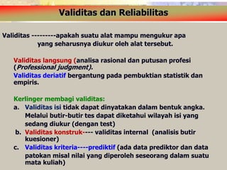 Validitas dan Reliabilitas 
Validitas ---------apakah suatu alat mampu mengukur apa 
yang seharusnya diukur oleh alat tersebut. 
Validitas langsung (analisa rasional dan putusan profesi 
(Professional judgment). 
Validitas deriatif bergantung pada pembuktian statistik dan 
empiris. 
Kerlinger membagi validitas: 
a. Validitas isi tidak dapat dinyatakan dalam bentuk angka. 
Melalui butir-butir tes dapat diketahui wilayah isi yang 
sedang diukur (dengan test) 
b. Validitas konstruk---- validitas internal (analisis butir 
kuesioner) 
c. Validitas kriteria----prediktif (ada data prediktor dan data 
patokan misal nilai yang diperoleh seseorang dalam suatu 
mata kuliah) 
 