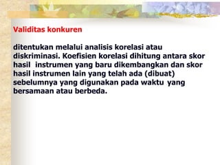 Validitas konkuren 
ditentukan melalui analisis korelasi atau 
diskriminasi. Koefisien korelasi dihitung antara skor 
hasil instrumen yang baru dikembangkan dan skor 
hasil instrumen lain yang telah ada (dibuat) 
sebelumnya yang digunakan pada waktu yang 
bersamaan atau berbeda. 
 