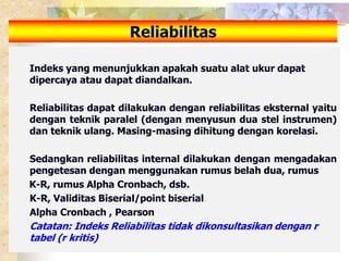 Reliabilitas 
Indeks yang menunjukkan apakah suatu alat ukur dapat 
dipercaya atau dapat diandalkan. 
Reliabilitas dapat dilakukan dengan reliabilitas eksternal yaitu 
dengan teknik paralel (dengan menyusun dua stel instrumen) 
dan teknik ulang. Masing-masing dihitung dengan korelasi. 
Sedangkan reliabilitas internal dilakukan dengan mengadakan 
pengetesan dengan menggunakan rumus belah dua, rumus 
K-R, rumus Alpha Cronbach, dsb. 
K-R, Validitas Biserial/point biserial 
Alpha Cronbach , Pearson 
Catatan: Indeks Reliabilitas tidak dikonsultasikan dengan r 
tabel (r kritis) 
 