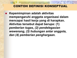 CONTOH DEFINISI KONSEPTUAL 
 Kepemimpinan adalah aktivitas 
mempengaruhi anggota organisasi dalam 
mencapai hasil kerja yang di harapkan. 
Aktivitas tersebut dapat berupa: (1) 
pemberian tugas, (2) pendelegasian 
wewenang, (3) hubungan antar anggota, 
dan (4) pemberian penghargaan. 
 