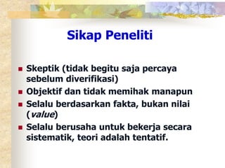 Sikap Peneliti 
 Skeptik (tidak begitu saja percaya 
sebelum diverifikasi) 
 Objektif dan tidak memihak manapun 
 Selalu berdasarkan fakta, bukan nilai 
(value) 
 Selalu berusaha untuk bekerja secara 
sistematik, teori adalah tentatif. 
 