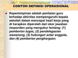 CONTOH DEFINISI OPERASIONAL 
 Kepemimpinan adalah penilaian guru 
terhadap aktivitas mempengaruhi kepala 
sekolah dalam mencapai hasil kerja yang 
di harapkan diperoleh dari skor jawaban 
responden yang mengukur tentang: (1) 
pemberian tugas, (2) pendelegasian 
wewenang, (3) hubungan antar anggota, 
dan (4) pemberian penghargaan. 
 