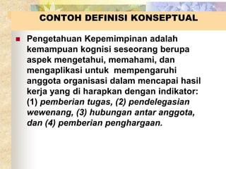 CONTOH DEFINISI KONSEPTUAL 
 Pengetahuan Kepemimpinan adalah 
kemampuan kognisi seseorang berupa 
aspek mengetahui, memahami, dan 
mengaplikasi untuk mempengaruhi 
anggota organisasi dalam mencapai hasil 
kerja yang di harapkan dengan indikator: 
(1) pemberian tugas, (2) pendelegasian 
wewenang, (3) hubungan antar anggota, 
dan (4) pemberian penghargaan. 
 