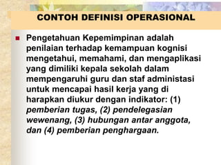 CONTOH DEFINISI OPERASIONAL 
 Pengetahuan Kepemimpinan adalah 
penilaian terhadap kemampuan kognisi 
mengetahui, memahami, dan mengaplikasi 
yang dimiliki kepala sekolah dalam 
mempengaruhi guru dan staf administasi 
untuk mencapai hasil kerja yang di 
harapkan diukur dengan indikator: (1) 
pemberian tugas, (2) pendelegasian 
wewenang, (3) hubungan antar anggota, 
dan (4) pemberian penghargaan. 
 