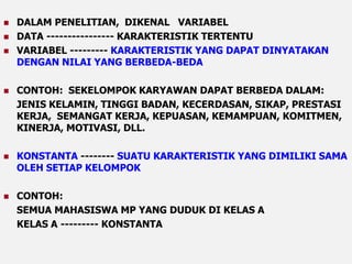  DALAM PENELITIAN, DIKENAL VARIABEL 
 DATA ---------------- KARAKTERISTIK TERTENTU 
 VARIABEL --------- KARAKTERISTIK YANG DAPAT DINYATAKAN 
DENGAN NILAI YANG BERBEDA-BEDA 
 CONTOH: SEKELOMPOK KARYAWAN DAPAT BERBEDA DALAM: 
JENIS KELAMIN, TINGGI BADAN, KECERDASAN, SIKAP, PRESTASI 
KERJA, SEMANGAT KERJA, KEPUASAN, KEMAMPUAN, KOMITMEN, 
KINERJA, MOTIVASI, DLL. 
 KONSTANTA -------- SUATU KARAKTERISTIK YANG DIMILIKI SAMA 
OLEH SETIAP KELOMPOK 
 CONTOH: 
SEMUA MAHASISWA MP YANG DUDUK DI KELAS A 
KELAS A --------- KONSTANTA 
 
