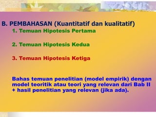 B. PEMBAHASAN (Kuantitatif dan kualitatif) 
1. Temuan Hipotesis Pertama 
2. Temuan Hipotesis Kedua 
3. Temuan Hipotesis Ketiga 
Bahas temuan penelitian (model empirik) dengan 
model teoritik atau teori yang relevan dari Bab II 
+ hasil penelitian yang relevan (jika ada). 
 
