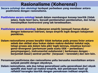 Rasionalisme (Koherensi) 
Secara ontologi dan aksiologi terdapat perbedaan yang mendasar antara 
positivisme dengan rasionalisme. 
Positivisme secara ontologi lemah dalam membangun konsep teoritik (tidak 
jelas), tiada teori baru, kecuali pembenahan-pembenahan, dan tetap 
menampilkan kontroversi yang tak terselesaikan. 
Positivisme secara aksiologi, kebenaran empirik (sensual) hanya diukur 
dengan kebenaran indriawi, tanpa empirik logik dengan ketajaman 
pemikiran. 
Dalam rasionalisme proses berpikir tidak terbatas pada proses linier antara 
sebab dan akibat atau bukan dalam makna deduksi induksi saja, 
tetapi proses ada dalam tata pikir logik lainnya, misalnya konver-gensi- 
divergensi (pertemuan pada suatu titik – perbedaan/ 
penyimpangan), instrumental-substansial ( berkenaan dengan - 
berjumlah besar) sentral-perifer (terpusat – terendah) dan lain-lain. 
Persamaan positivisme dan rasionalisme yaitu berusaha memilahkan antara 
subyek peneliti dengan obyeknya. 
Dalam rasionalisme, ada dua tahap generalisasi yaitu generalisasi dari obyek 
spesifik atas hasil uji-makna-empirik, dan pemaknaan hasil uji 
reflektif kerangka teoritik dengan pemaknaan indikasi empirik. 
 