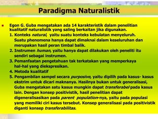 Paradigma Naturalistik 
 Egon G. Guba mengatakan ada 14 karakteristik dalam penelitian 
kualitatif naturalistik yang saling berkaitan jika digunakan. 
1. Konteks natural, yaitu suatu konteks kebulatan menyeluruh. 
Suatu phenomena hanya dapat dimaknai dalam keseluruhan dan 
merupakan hasil peran timbal balik. 
2. Instrumen human, yaitu hanya dapat dilakukan oleh peneliti itu 
sendiri sebagai instrumen. 
3. Pemanfaatan pengetahuan tak terkatakan yang memperkaya 
hal-hal yang diekspresikan. 
4. Metoda kualitatif 
5. Pengambilan sampel secara purposive, yaitu dipilih pada kasus- kasus 
ekstrim untuk dicari maknanya. Hasilnya bukan untuk generalisasi, 
Guba mengatakan satu kasus mungkin dapat transferabel pada kasus 
lain. Dengan konsep positivistik, hasil penelitian dapat 
digeneralisasikan pada parent population-nya, yaitu pada populasi 
yang memiliki ciri kasus tersebut. Konsep generalisasi pada positivistik 
diganti konsep transferabilitas. 
 