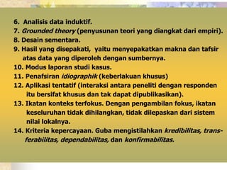 6. Analisis data induktif. 
7. Grounded theory (penyusunan teori yang diangkat dari empiri). 
8. Desain sementara. 
9. Hasil yang disepakati, yaitu menyepakatkan makna dan tafsir 
atas data yang diperoleh dengan sumbernya. 
10. Modus laporan studi kasus. 
11. Penafsiran idiographik (keberlakuan khusus) 
12. Aplikasi tentatif (interaksi antara peneliti dengan responden 
itu bersifat khusus dan tak dapat dipublikasikan). 
13. Ikatan konteks terfokus. Dengan pengambilan fokus, ikatan 
keseluruhan tidak dihilangkan, tidak dilepaskan dari sistem 
nilai lokalnya. 
14. Kriteria kepercayaan. Guba mengistilahkan kredibilitas, trans-ferabilitas, 
dependabilitas, dan konfirmabilitas. 
 