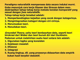 Paradigma naturalistik memperoses data secara induksi murni. 
Guba menunjuk cara kerja Glasser dan Strauss dalam men-deskripsikan 
tahap-tahap kerja metoda konstan komparatif yang 
sesuai dengan jiwa naturalistik. 
Tahap-tahap kerja tersebut adalah: 
1. Memperbandingkan kejadian yang cocok dengan kategorinya. 
2. Mengintegrasikan kategori dengan ciri-cirinya. 
3. Merumuskan teori. 
4. Menuliskan teori. 
Grounded Theory, yaitu teori berdasarkan data, seperti teori 
birokrasi dari Weber dan teori bunuh diri dari Durkheim. 
Pedoman untuk melahirkan suatu teori antara lain adalah: 
1. Digunakan logika yang konsisten 
2. Kejelasan masalah 
3. Efisiensi 
4. Integrasi 
5. Ruang lingkup, dll. yang prosesnya didasarkan data empirik 
bukan hasil berpikir deduktif. 
 