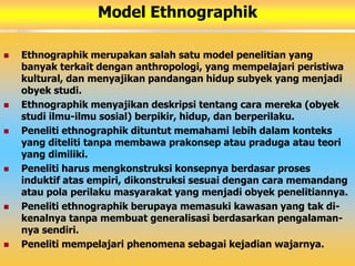 Model Ethnographik 
 Ethnographik merupakan salah satu model penelitian yang 
banyak terkait dengan anthropologi, yang mempelajari peristiwa 
kultural, dan menyajikan pandangan hidup subyek yang menjadi 
obyek studi. 
 Ethnographik menyajikan deskripsi tentang cara mereka (obyek 
studi ilmu-ilmu sosial) berpikir, hidup, dan berperilaku. 
 Peneliti ethnographik dituntut memahami lebih dalam konteks 
yang diteliti tanpa membawa prakonsep atau praduga atau teori 
yang dimiliki. 
 Peneliti harus mengkonstruksi konsepnya berdasar proses 
induktif atas empiri, dikonstruksi sesuai dengan cara memandang 
atau pola perilaku masyarakat yang menjadi obyek penelitiannya. 
 Peneliti ethnographik berupaya memasuki kawasan yang tak di-kenalnya 
tanpa membuat generalisasi berdasarkan pengalaman-nya 
sendiri. 
 Peneliti mempelajari phenomena sebagai kejadian wajarnya. 
 
