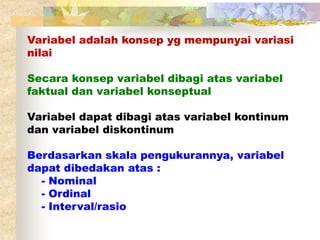 Variabel adalah konsep yg mempunyai variasi 
nilai 
Secara konsep variabel dibagi atas variabel 
faktual dan variabel konseptual 
Variabel dapat dibagi atas variabel kontinum 
dan variabel diskontinum 
Berdasarkan skala pengukurannya, variabel 
dapat dibedakan atas : 
- Nominal 
- Ordinal 
- Interval/rasio 
 