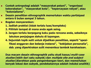  Contoh antropologi adalah “masyarakat petani”, “organisasi 
kekerabatan”, “masyarakat kota”, “kepercayaan rakyat”, atau 
“kolonialisme”. 
 Desain penelitian ethnographik memerlukan waktu partisipasi 
antara 6 bulan sampai 3 tahun. 
 Bogdan menyarankan: 
1. Jadilah praktisi (tidak terlalu luas/kompleks) 
2. Pilihlah tempat di mana anda agak asing. 
3. Jangan terlalu berpegang kaku pada rencana anda, sebaiknya 
lakukan penjajagan dahulu di lapangan. 
4. Sejumlah topik sulit untuk dijadikan penelitian, seperti “spesi-fikasi 
anggaran dan belanja instansi”, “kebijakan personalia”, 
dsb. yang diperkirakan sulit menembus tembok kerahasiaan. 
Dua macam desain ethnographik yaitu studi kasus/multi-case 
studies (lebih dari satu subyek) dan multiple site and subject 
studies (diarahkan pada pengembangan teori, dan memerlukan 
banyak lokasi dan subyek, pendekatannya adalah induksi analitik) 
 