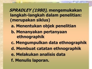 SPRADLEY (1980), mengemukakan 
langkah-langkah dalam penelitian: 
(merupakan siklus) 
a. Menentukan objek penelitian 
b. Menanyakan pertanyaan 
ethnographik 
c. Mengumpulkan data ethnographik 
d. Membuat catatan ethnographik 
e. Melakukan analisis data 
f. Menulis laporan. 
 