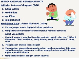 TEKNIK KALIBRASI KEABSAHAN DATA 
Kriteria: (Menurut Burgess, 1984) 
a. cukup waktu 
b. kredibilitas 
c. signifikan 
d. komprehensif 
Kredibilitas data (Lincon dan Guba, 1985): 
a. Perpanjangan waktu tinggal di lokasi penelitian 
b. Mengadakan observasi secara tekun/terus menerus terhadap 
subjek yang diteliti 
c. Menguji secara triangulasi (sumber,metode, peneliti, dan teori) Miles & 
Huberman, 1984 , Mathison, 1988; Patton, 1986; dan Lincon & Guba, 
1985. 
d. Mengadakan analisis kasus negatif 
e. Mengadakan pengecekan anggota dalam rangka memeriksa data yang 
telah dikumpulkan guna mencocokkan persepsi antara peneliti dengan 
anggota peneliti lainnya 
f. Mengadakan diskusi dengan teman sejawat 
 