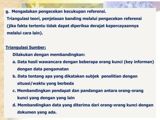 g. Mengadakan pengecekan kecukupan referensi. 
Triangulasi teori, penjelasan banding melalui pengecekan referensi 
(jika fakta tertentu tidak dapat diperiksa derajat kepercayaannya 
melalui cara lain). 
Triangulasi Sumber: 
Dilakukan dengan membandingkan: 
a. Data hasil wawancara dengan beberapa orang kunci (key informan) 
dengan data pengamatan 
b. Data tentang apa yang dikatakan subjek penelitian dengan 
situasi/waktu yang berbeda 
c. Membandingkan pendapat dan pandangan antara orang-orang 
kunci yang dengan yang lain 
d. Membandingkan data yang diterima dari orang-orang kunci dengan 
dokumen yang ada. 
 