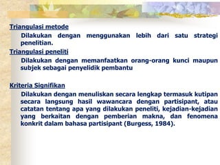 Triangulasi metode 
Dilakukan dengan menggunakan lebih dari satu strategi 
penelitian. 
Triangulasi peneliti 
Dilakukan dengan memanfaatkan orang-orang kunci maupun 
subjek sebagai penyelidik pembantu 
Kriteria Signifikan 
Dilakukan dengan menuliskan secara lengkap termasuk kutipan 
secara langsung hasil wawancara dengan partisipant, atau 
catatan tentang apa yang dilakukan peneliti, kejadian-kejadian 
yang berkaitan dengan pemberian makna, dan fenomena 
konkrit dalam bahasa partisipant (Burgess, 1984). 
 