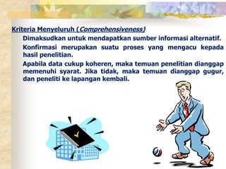 Kriteria Menyeluruh (Comprehensiveness) 
Dimaksudkan untuk mendapatkan sumber informasi alternatif. 
Konfirmasi merupakan suatu proses yang mengacu kepada 
hasil penelitian. 
Apabila data cukup koheren, maka temuan penelitian dianggap 
memenuhi syarat. Jika tidak, maka temuan dianggap gugur, 
dan peneliti ke lapangan kembali. 
 