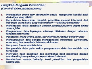 Langkah-langkah Penelitian: 
(Contoh di dalam pelaksanaannya) 
1. Mengadakan grand tour observation untuk mengetahui kondisi awal 
dari objek yang diteliti 
2. Menentukan fokus atau masalah penelitian melalui informasi dari 
beberapa orang kunci (key information)---- sifatnya sementara 
3. Menentukan lokasi penelitian setelah permasalahannya dapat dilihat 
secara jelas 
4. Pengumpulan data lapangan, misalnya dilakukan dengan tahapan-tahapan 
atau waktu 
5. Penetapan orang-orang kunci (key informan) sebagai pemberi data 
6. Mengumpulkan data dengan menggunakan instrumen: wawancara, 
observasi, dan menelaah dokumen-dokumen 
7. Menyusun format analisis data 
8. Menganalisis data pada waktu pengumpulan data dan setelah data 
terkumpul 
9. Menyusun hasil penelitian dan membahas hasil penelitian dengan 
membandingkannya dengan kepustakaan/referensi 
10. Memberikan makna terhadap hasil penelitian, dan pengambilan 
kesimpulan. 
 