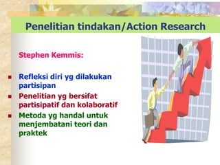 Penelitian tindakan/Action Research 
Stephen Kemmis: 
 Refleksi diri yg dilakukan 
partisipan 
 Penelitian yg bersifat 
partisipatif dan kolaboratif 
 Metoda yg handal untuk 
menjembatani teori dan 
praktek 
 