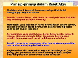 Prinsip-prinsip dalam Riset Aksi 
 Tindakan atau intervensi dan observasinya tidak boleh 
mengganggu kegiatan utama. 
 Metode dan tekniknya tidak boleh terlalu dipaksakan, baik dari 
segi kemampuan maupun waktunya 
 Metodologi yang digunakan harus direncanakan secara cermat, 
sehingga tindakan dapat dirumuskan dalam suatu hipotesis 
yang dapat diuji di lapangan 
 Permasalahan yang dipilih harus benar-benar nyata, menarik, 
mampu ditangani, berada dalam jangkauan kewenangan 
peneliti dan masyarakat untuk melakukan perubahan. 
 Peneliti harus tetap memegang etika dan tatakrama penelitian 
dan rambu-rambu yang berlaku umum. 
 Kegiatan riset aksi merupakan kegiatan berkelanjutan (on-going 
), jika perlu dilakukan untuk beberapa siklus, sampai 
tindakan perbaikan benar-benar dapat dilakukan. 
 