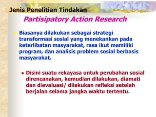 Jenis Penelitian Tindakan 
Partisipatory Action Research 
 Biasanya dilakukan sebagai strategi 
transformasi sosial yang menekankan pada 
keterlibatan masyarakat, rasa ikut memiliki 
program, dan analisis problem sosial berbasis 
masyarakat. 
 Disini suatu rekayasa untuk perubahan sosial 
direncanakan, kemudian dilakukan, diamati 
dan dievaluasi/ dilakukan refleksi setelah 
berjalan selama jangka waktu tertentu. 
 