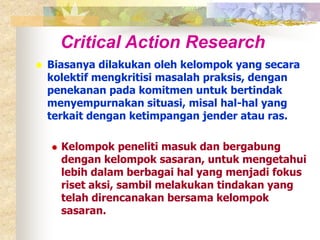 Critical Action Research 
 Biasanya dilakukan oleh kelompok yang secara 
kolektif mengkritisi masalah praksis, dengan 
penekanan pada komitmen untuk bertindak 
menyempurnakan situasi, misal hal-hal yang 
terkait dengan ketimpangan jender atau ras. 
 Kelompok peneliti masuk dan bergabung 
dengan kelompok sasaran, untuk mengetahui 
lebih dalam berbagai hal yang menjadi fokus 
riset aksi, sambil melakukan tindakan yang 
telah direncanakan bersama kelompok 
sasaran. 
 