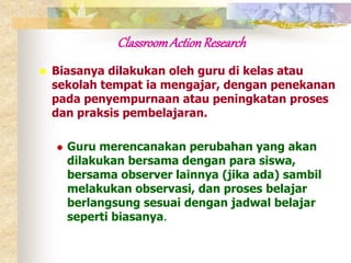 Classroom Action Research 
 Biasanya dilakukan oleh guru di kelas atau 
sekolah tempat ia mengajar, dengan penekanan 
pada penyempurnaan atau peningkatan proses 
dan praksis pembelajaran. 
 Guru merencanakan perubahan yang akan 
dilakukan bersama dengan para siswa, 
bersama observer lainnya (jika ada) sambil 
melakukan observasi, dan proses belajar 
berlangsung sesuai dengan jadwal belajar 
seperti biasanya. 
 