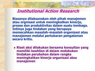 Institutional Action Research 
 Biasanya dilaksanakan oleh pihak manajemen 
atau orgnisasi untuk meningkatkan kinerja, 
proses dan produktivitas dalam suatu lembaga. 
Intinya juga tindakan yang berupaya 
memecahkan masalah-masalah organisasi atau 
manajemen melalui pertukaran pengalaman 
secara kritis. 
 Riset aksi dilakukan bersama konsultan yang 
memiliki keahlian di dalam melakukan 
tindakan perubahan dalam rangka 
meningkatkan kinerja organisasi atau 
manajemen 
 