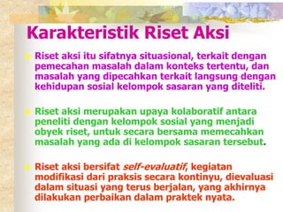 Karakteristik Riset Aksi 
 Riset aksi itu sifatnya situasional, terkait dengan 
pemecahan masalah dalam konteks tertentu, dan 
masalah yang dipecahkan terkait langsung dengan 
kehidupan sosial kelompok sasaran yang diteliti. 
 Riset aksi merupakan upaya kolaboratif antara 
peneliti dengan kelompok sosial yang menjadi 
obyek riset, untuk secara bersama memecahkan 
masalah yang ada di kelompok sasaran tersebut. 
 Riset aksi bersifat self-evaluatif, kegiatan 
modifikasi dari praksis secara kontinyu, dievaluasi 
dalam situasi yang terus berjalan, yang akhirnya 
dilakukan perbaikan dalam praktek nyata. 
 