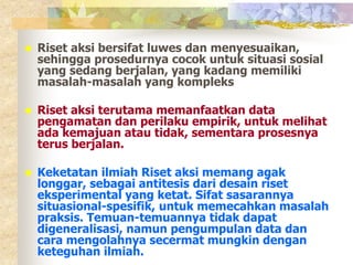  Riset aksi bersifat luwes dan menyesuaikan, 
sehingga prosedurnya cocok untuk situasi sosial 
yang sedang berjalan, yang kadang memiliki 
masalah-masalah yang kompleks 
 Riset aksi terutama memanfaatkan data 
pengamatan dan perilaku empirik, untuk melihat 
ada kemajuan atau tidak, sementara prosesnya 
terus berjalan. 
 Keketatan ilmiah Riset aksi memang agak 
longgar, sebagai antitesis dari desain riset 
eksperimental yang ketat. Sifat sasarannya 
situasional-spesifik, untuk memecahkan masalah 
praksis. Temuan-temuannya tidak dapat 
digeneralisasi, namun pengumpulan data dan 
cara mengolahnya secermat mungkin dengan 
keteguhan ilmiah. 
 