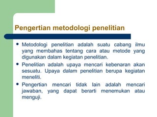 Pengertian metodologi penelitian

   Metodologi penelitian adalah suatu cabang ilmu
    yang membahas tentang cara atau metode yang
    digunakan dalam kegiatan penelitian.
   Penelitian adalah upaya mencari kebenaran akan
    sesuatu. Upaya dalam penelitian berupa kegiatan
    meneliti.
   Pengertian mencari tidak lain adalah mencari
    jawaban, yang dapat berarti menemukan atau
    menguji.
 