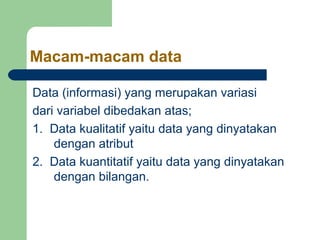 Macam-macam data

Data (informasi) yang merupakan variasi
dari variabel dibedakan atas;
1. Data kualitatif yaitu data yang dinyatakan
    dengan atribut
2. Data kuantitatif yaitu data yang dinyatakan
    dengan bilangan.
 
