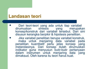 Landasan teori
      Dari teori-teori yang ada untuk tiap variabel
    dirumuskan         sintesis     yang     merupakan
    konsep/konstruk dari variabel tersebut. Dari sini
    disusun kerangka berpikir & hipotesis penelitian.
      Jika variabel penelitian berupa variabel konstruk,
       maka untuk menjaring data variabel pada
    penelitian kuantitatif perlu jelas konsep yang
    melandasinya. Dari konsep itulah dirumuskan
    indikator guna menyusun butir-butir pertanyaan
    dalam instrumen untuk menjaring data yang
    dimaksud. Oleh karena itu teori harus kuat.
 
