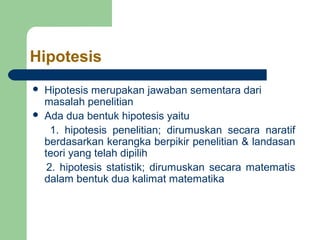 Hipotesis
   Hipotesis merupakan jawaban sementara dari
    masalah penelitian
   Ada dua bentuk hipotesis yaitu
      1. hipotesis penelitian; dirumuskan secara naratif
    berdasarkan kerangka berpikir penelitian & landasan
    teori yang telah dipilih
     2. hipotesis statistik; dirumuskan secara matematis
    dalam bentuk dua kalimat matematika
 