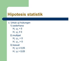 Hipotesis statistik
c. Untuk uji hubungan
  1) sederhana
     H0 : ρxy = 0
     H1 : ρxy ≠ 0
  2) multipel
     H0 : ρy.12 = 0
     H1 : ρy.12 > 0
  3) kasual
     H0 : ρij ≤ 0,05
     H1 : ρij > 0,05
 