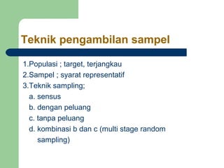 Teknik pengambilan sampel

1.Populasi ; target, terjangkau
2.Sampel ; syarat representatif
3.Teknik sampling;
  a. sensus
  b. dengan peluang
  c. tanpa peluang
  d. kombinasi b dan c (multi stage random
     sampling)
 