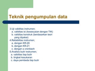 Teknik pengumpulan data

3.Uji validitas instrumen;
  a. validitas isi (kesesuaian dengan TIK)
  b. validitas konstruk (berdasarkan teori
     yang dipakai)
4.Reliabilitas instrumen;
  a. dengan KR-20
  b. dengan KR-21
  c. dengan α cronbach
5.Analisis butir instrumen;
 a. validitas tiap butir
 b. tingkat kesukaran
 c. daya pembeda tiap butir
 