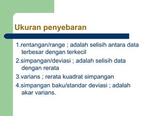 Ukuran penyebaran

1.rentangan/range ; adalah selisih antara data
  terbesar dengan terkecil
2.simpangan/deviasi ; adalah selisih data
  dengan rerata
3.varians ; rerata kuadrat simpangan
4.simpangan baku/standar deviasi ; adalah
  akar varians.
 